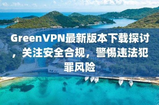 GreenVPN最新版本下載探討，關(guān)注安全合規(guī)，警惕違法犯罪風(fēng)險(xiǎn)