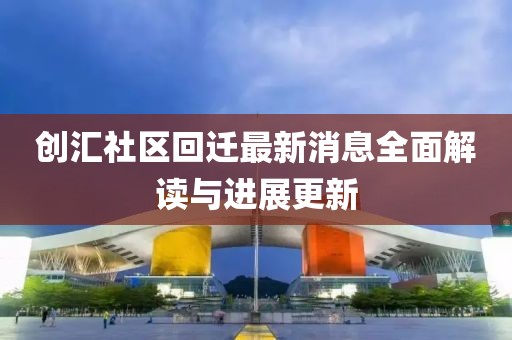 創(chuàng)匯社區(qū)回遷最新消息全面解讀與進展更新