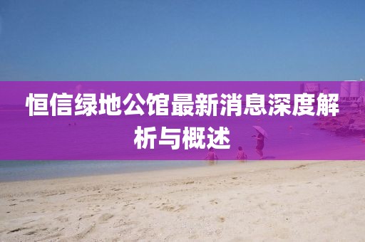 恒信綠地公館最新消息深度解析與概述