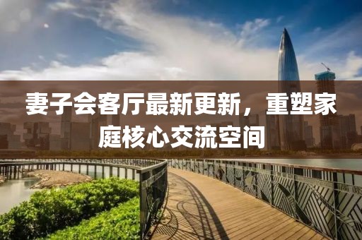 妻子會客廳最新更新，重塑家庭核心交流空間