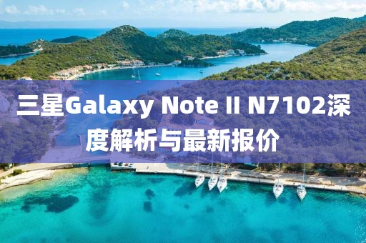 三星Galaxy Note II N7102深度解析與最新報價