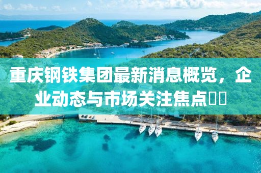重慶鋼鐵集團(tuán)最新消息概覽，企業(yè)動態(tài)與市場關(guān)注焦點(diǎn)??