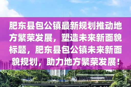 肥東縣包公鎮(zhèn)最新規(guī)劃推動地方繁榮發(fā)展，塑造未來新面貌標(biāo)題，肥東縣包公鎮(zhèn)未來新面貌規(guī)劃，助力地方繁榮發(fā)展！