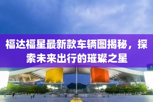 福達福星最新款車輛圖揭秘，探索未來出行的璀璨之星