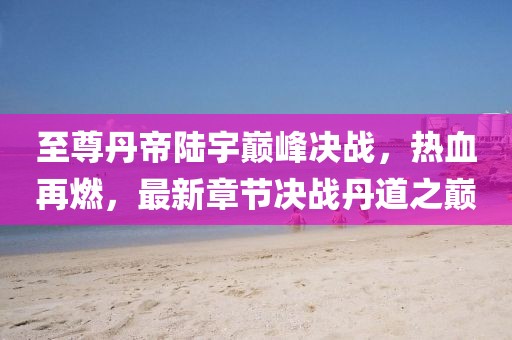 至尊丹帝陸宇巔峰決戰(zhàn)，熱血再燃，最新章節(jié)決戰(zhàn)丹道之巔