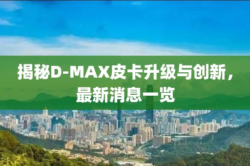 揭秘D-MAX皮卡升級(jí)與創(chuàng)新，最新消息一覽