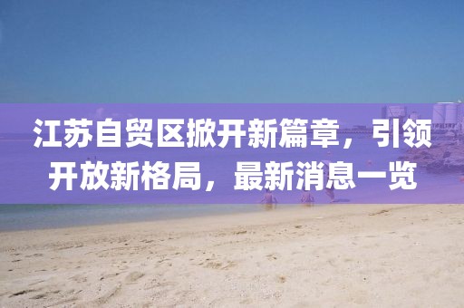 江蘇自貿(mào)區(qū)掀開新篇章，引領(lǐng)開放新格局，最新消息一覽