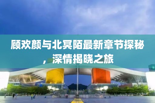 顧歡顏與北冥陌最新章節(jié)探秘，深情揭曉之旅