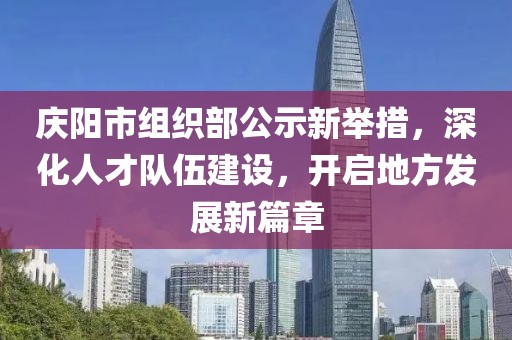 慶陽市組織部公示新舉措，深化人才隊伍建設(shè)，開啟地方發(fā)展新篇章